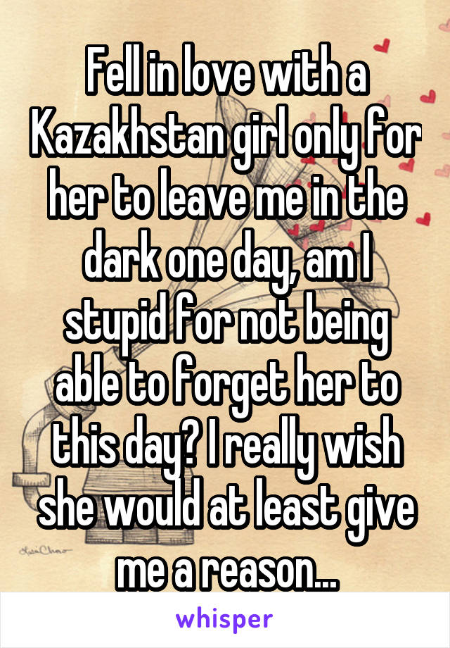 Fell in love with a Kazakhstan girl only for her to leave me in the dark one day, am I stupid for not being able to forget her to this day? I really wish she would at least give me a reason...