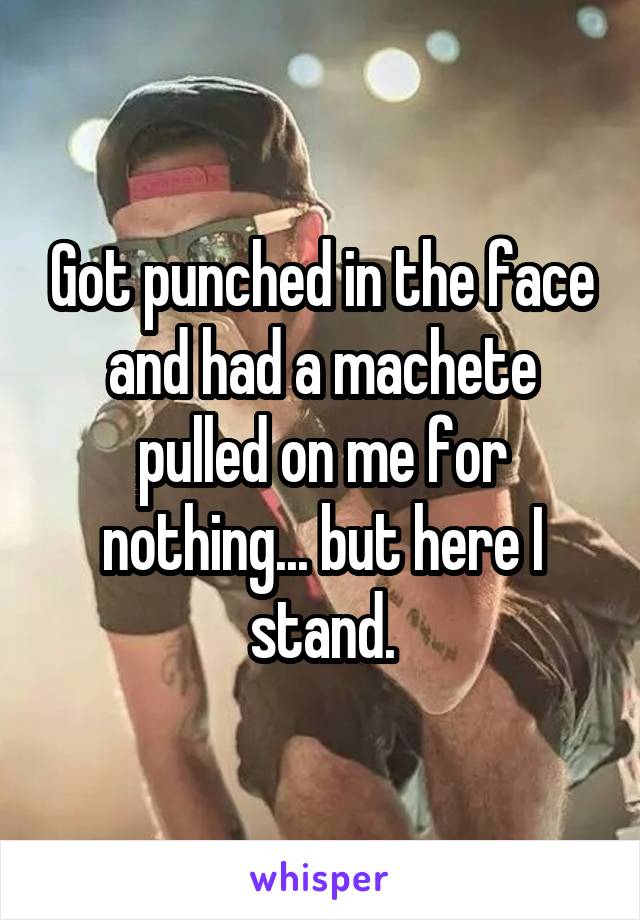 Got punched in the face and had a machete pulled on me for nothing... but here I stand.
