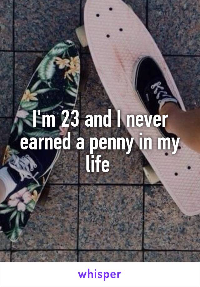 I'm 23 and I never earned a penny in my life 