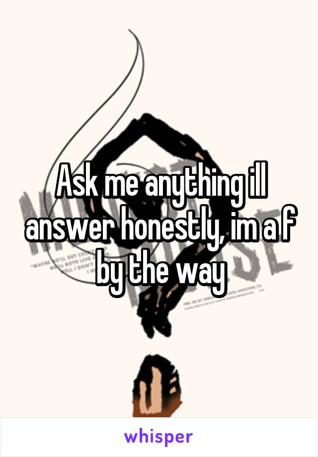 Ask me anything ill answer honestly, im a f by the way