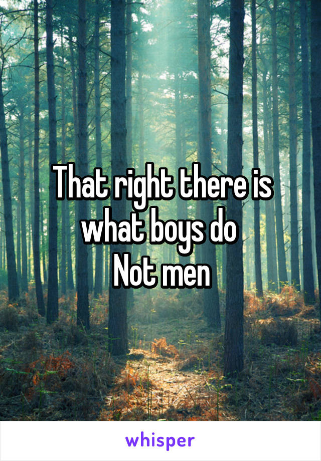 That right there is what boys do 
Not men