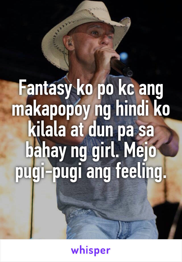 Fantasy ko po kc ang makapopoy ng hindi ko kilala at dun pa sa bahay ng girl. Mejo pugi-pugi ang feeling.