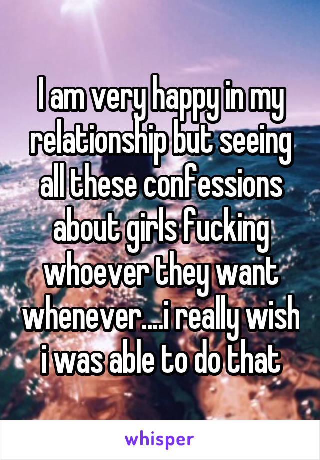 I am very happy in my relationship but seeing all these confessions about girls fucking whoever they want whenever....i really wish i was able to do that