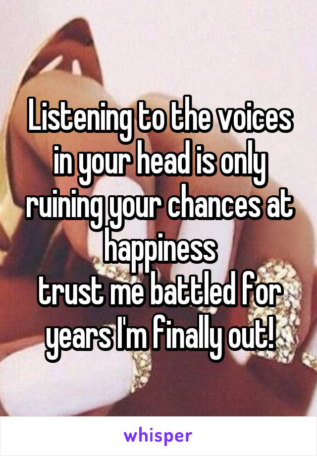 Listening to the voices in your head is only ruining your chances at happiness
trust me battled for years I'm finally out!