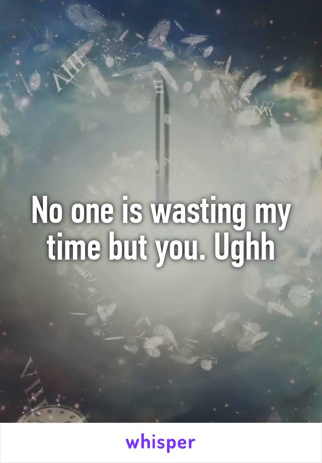 No one is wasting my time but you. Ughh