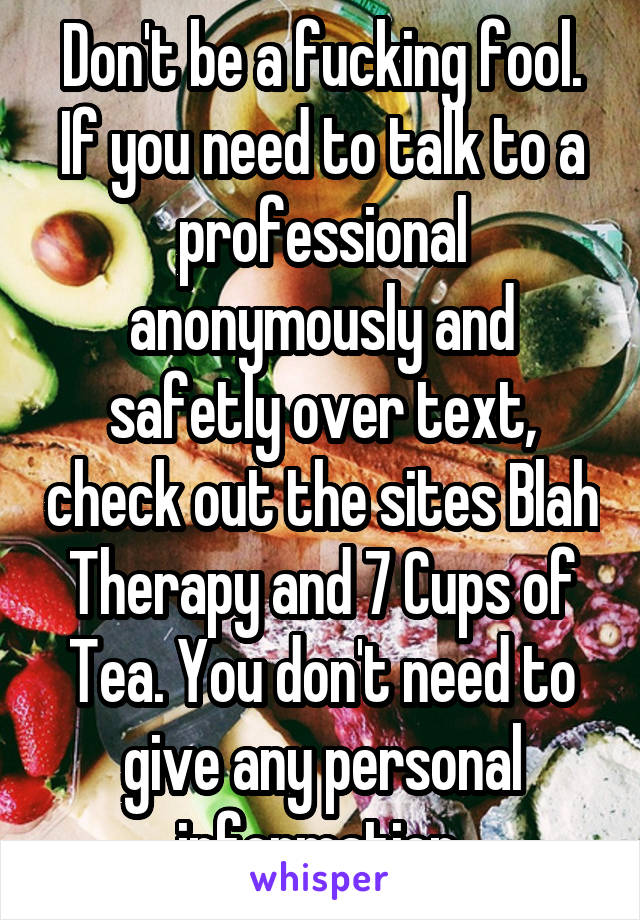 Don't be a fucking fool. If you need to talk to a professional anonymously and safetly over text, check out the sites Blah Therapy and 7 Cups of Tea. You don't need to give any personal information.