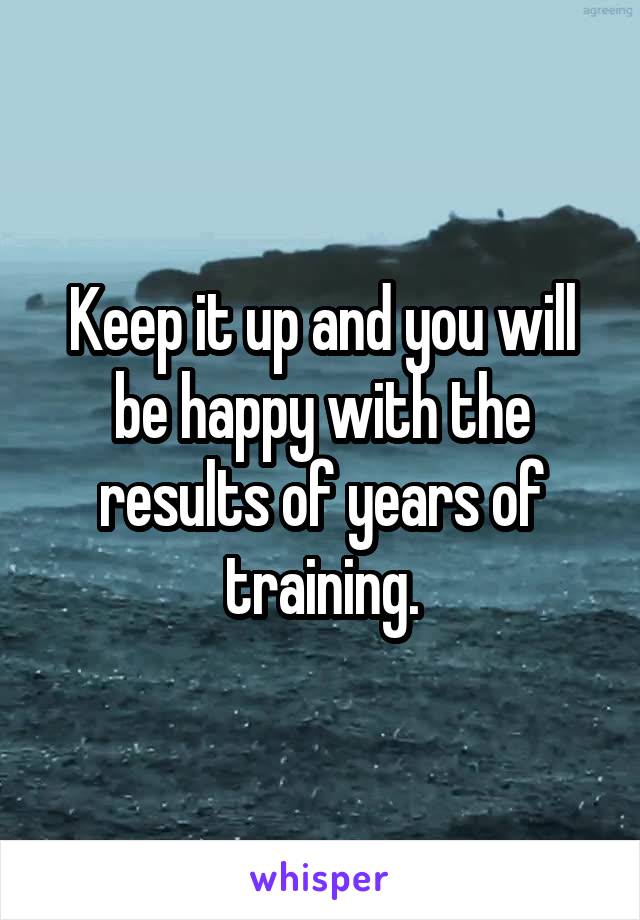 Keep it up and you will be happy with the results of years of training.