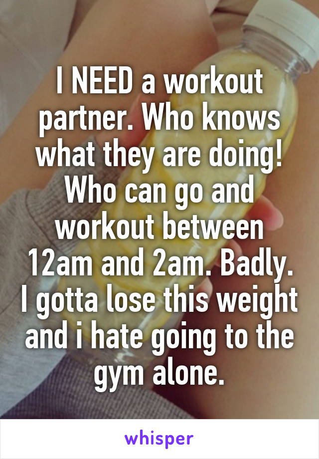 I NEED a workout partner. Who knows what they are doing! Who can go and workout between 12am and 2am. Badly. I gotta lose this weight and i hate going to the gym alone.