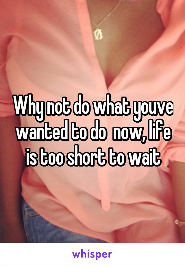 Why not do what youve wanted to do  now, life is too short to wait