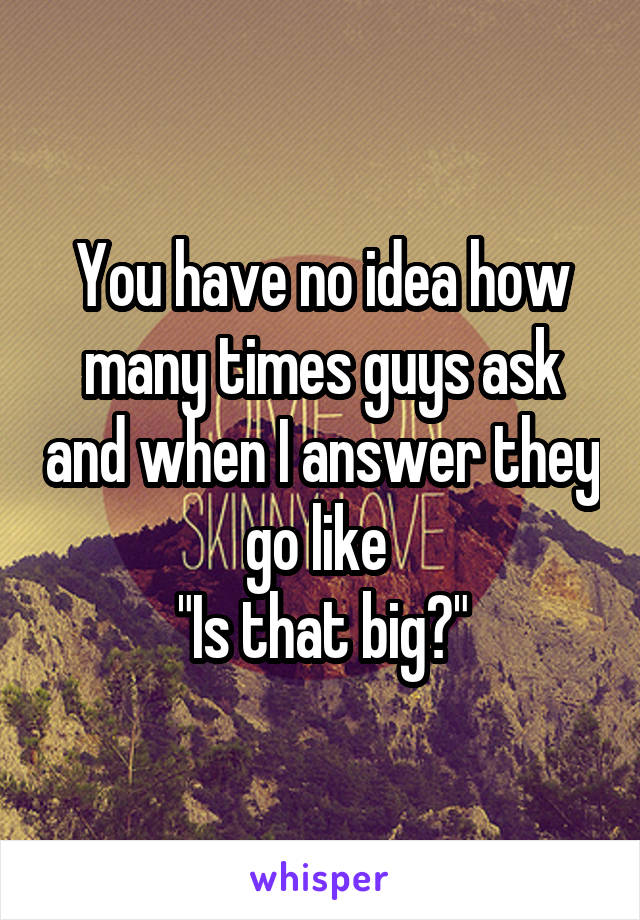 You have no idea how many times guys ask and when I answer they go like 
"Is that big?"