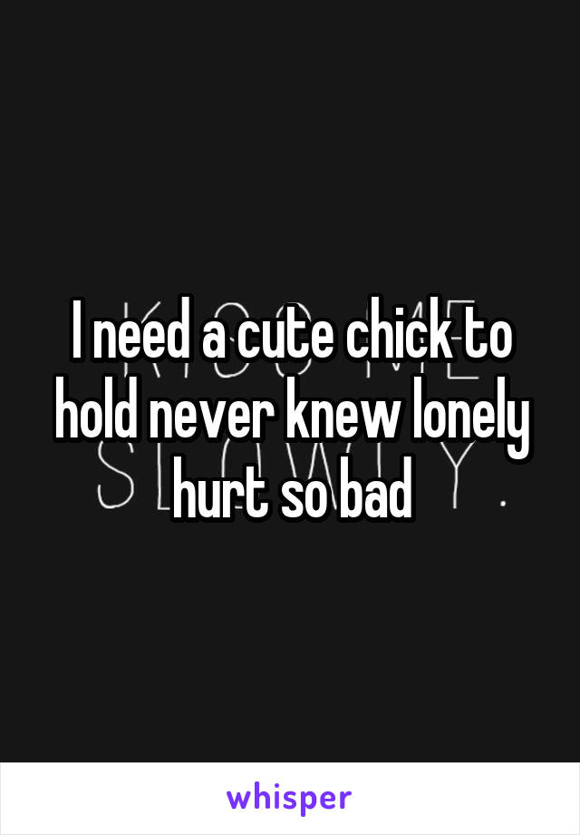 I need a cute chick to hold never knew lonely hurt so bad