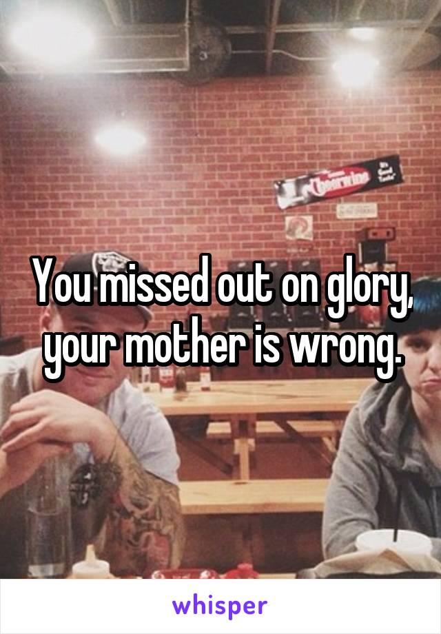You missed out on glory, your mother is wrong.