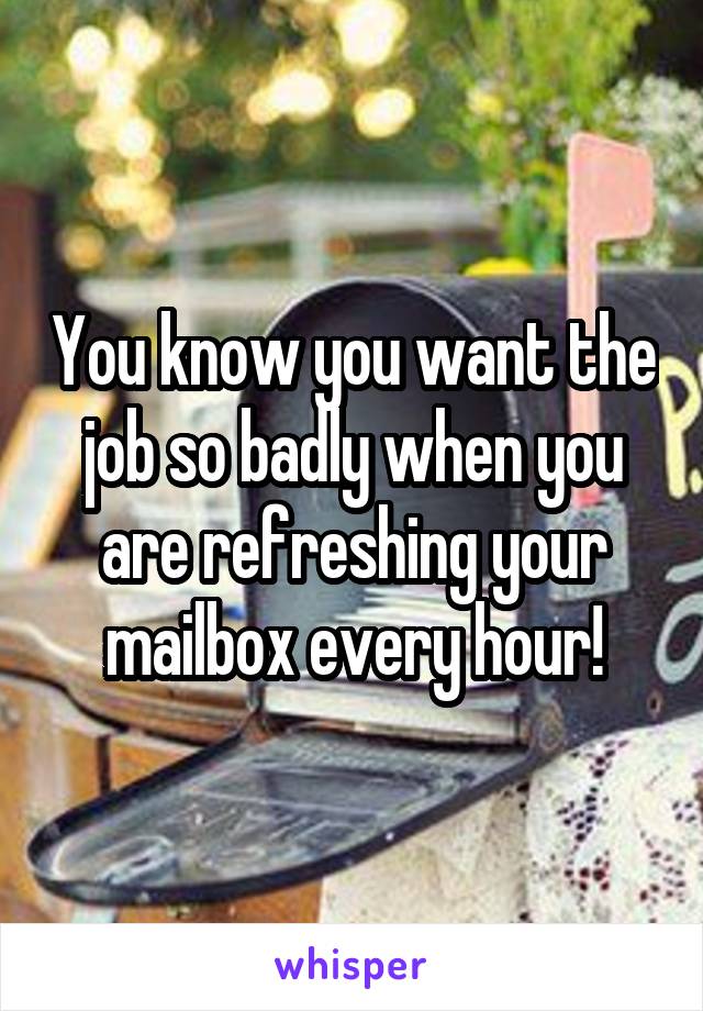 You know you want the job so badly when you are refreshing your mailbox every hour!