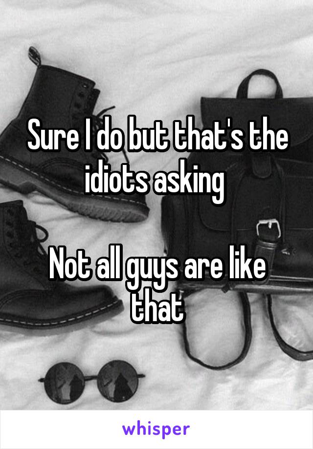 Sure I do but that's the idiots asking 

Not all guys are like that