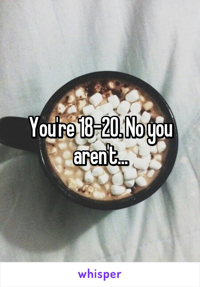 You're 18-20. No you aren't...