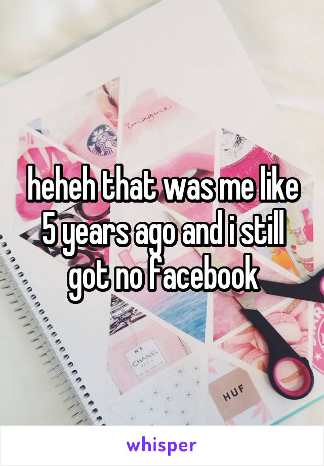 heheh that was me like 5 years ago and i still got no facebook