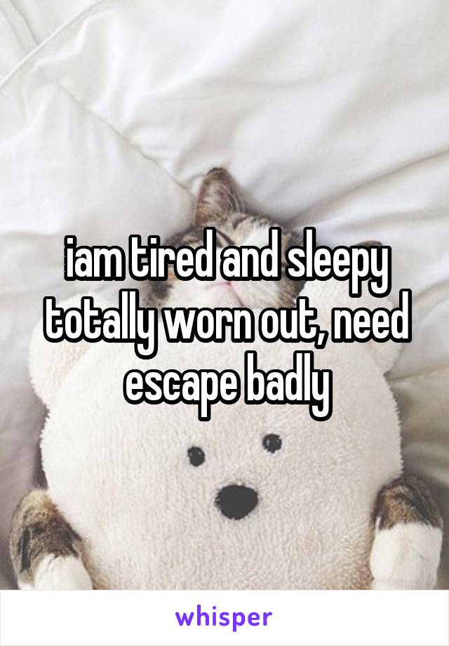 iam tired and sleepy totally worn out, need escape badly