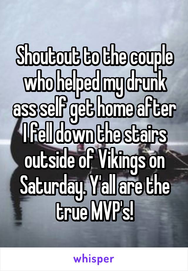 Shoutout to the couple who helped my drunk ass self get home after I fell down the stairs outside of Vikings on Saturday. Y'all are the true MVP's!