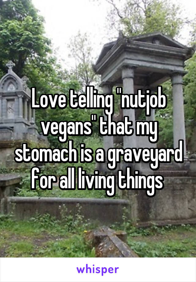 Love telling "nutjob vegans" that my stomach is a graveyard for all living things 