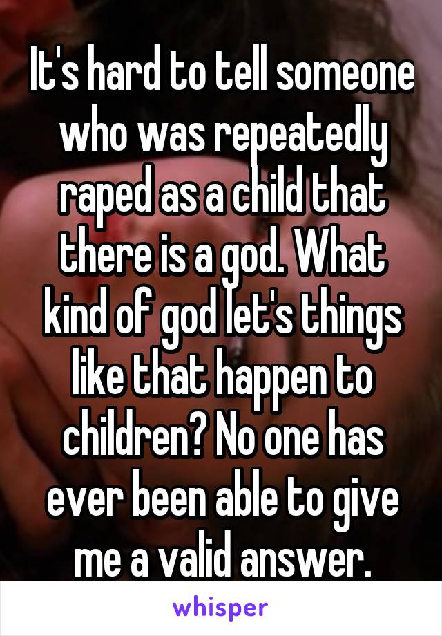 It's hard to tell someone who was repeatedly raped as a child that there is a god. What kind of god let's things like that happen to children? No one has ever been able to give me a valid answer.