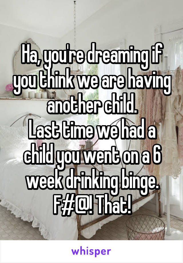Ha, you're dreaming if you think we are having another child.
Last time we had a child you went on a 6 week drinking binge.
F#@! That!
