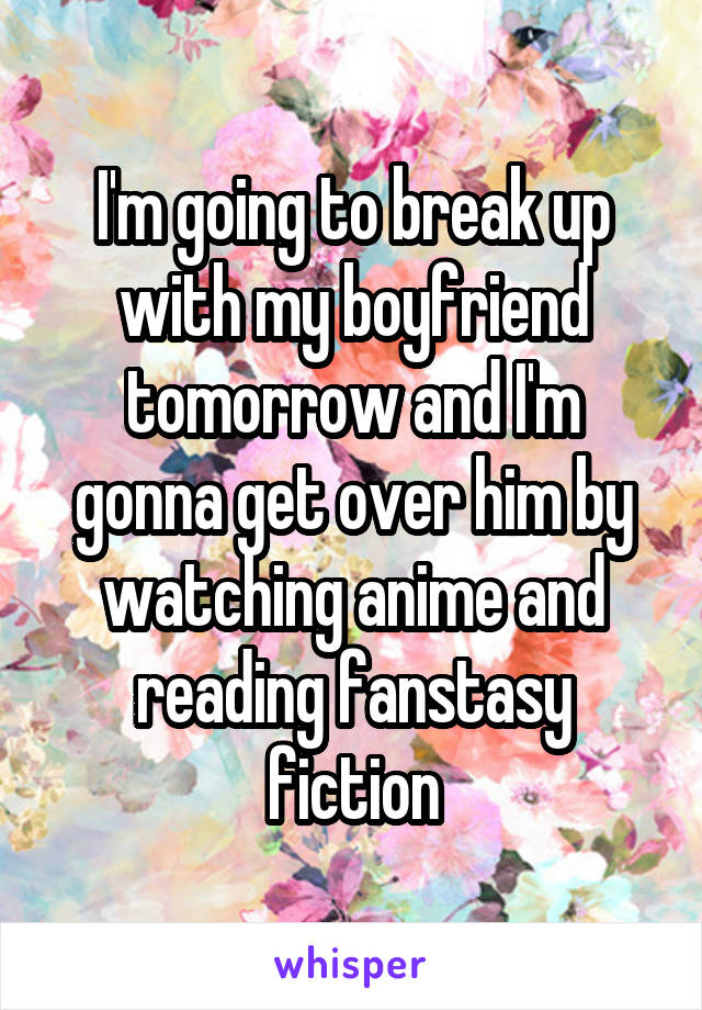 I'm going to break up with my boyfriend tomorrow and I'm gonna get over him by watching anime and reading fanstasy fiction