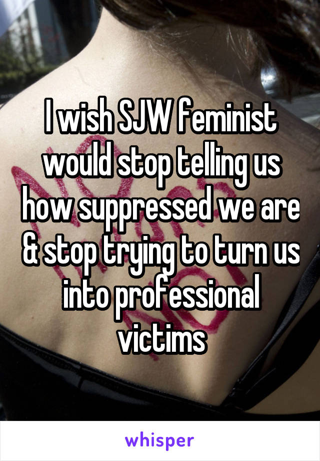 I wish SJW feminist would stop telling us how suppressed we are & stop trying to turn us into professional victims