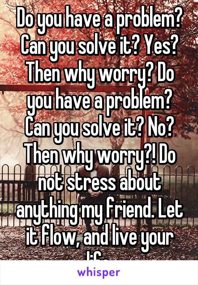 Do you have a problem? Can you solve it? Yes? Then why worry? Do you have a problem? Can you solve it? No? Then why worry?! Do not stress about anything my friend. Let it flow, and live your life.