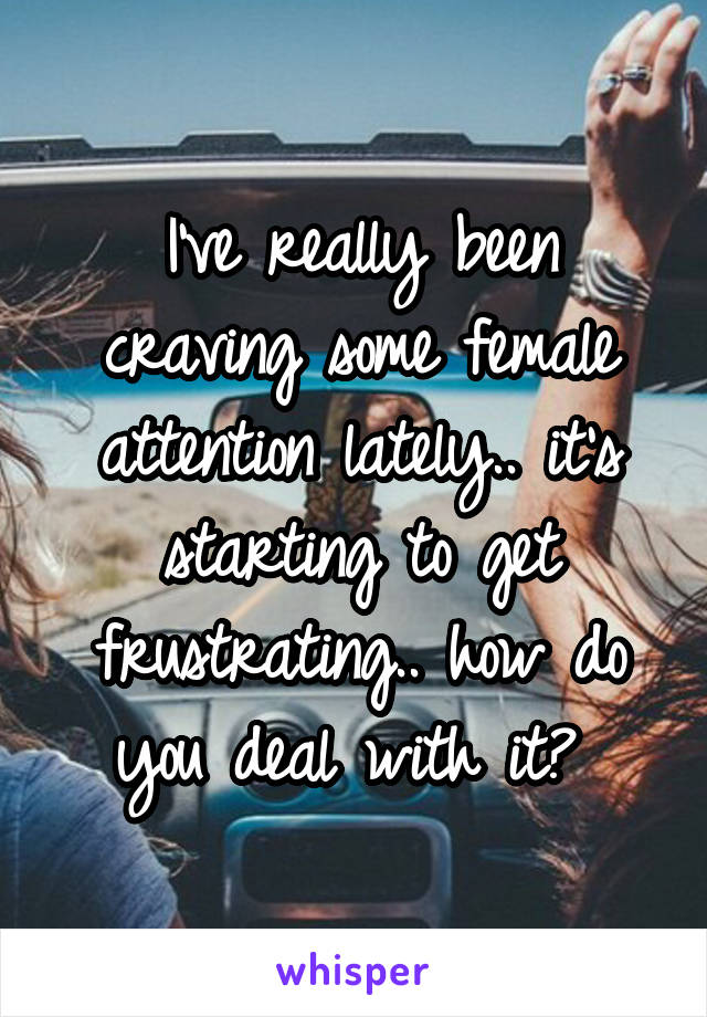 I've really been craving some female attention lately.. it's starting to get frustrating.. how do you deal with it? 