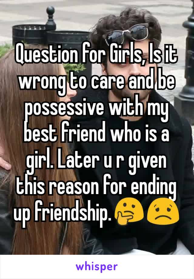 Question for Girls, Is it wrong to care and be possessive with my best friend who is a girl. Later u r given this reason for ending up friendship.🤔😟