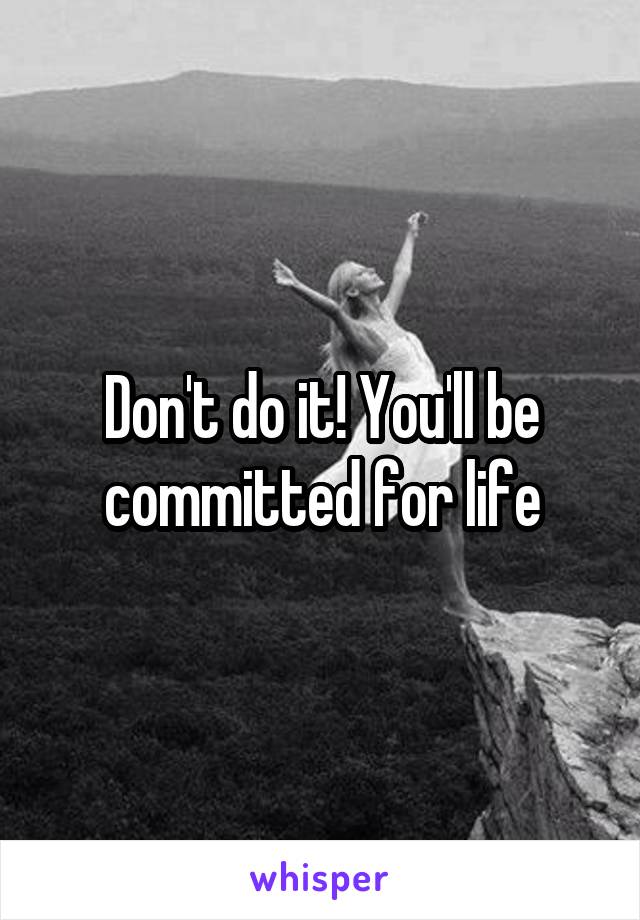 Don't do it! You'll be committed for life