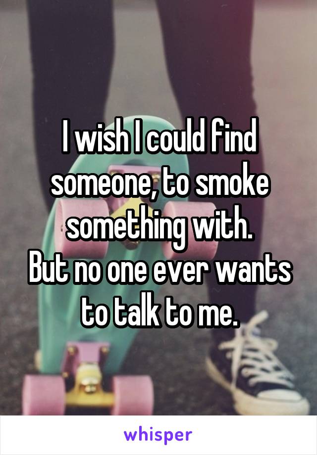 I wish I could find someone, to smoke something with.
But no one ever wants to talk to me.