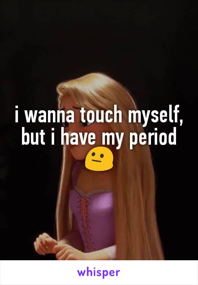 i wanna touch myself, but i have my period 😐