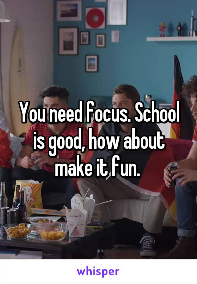 You need focus. School is good, how about make it fun. 