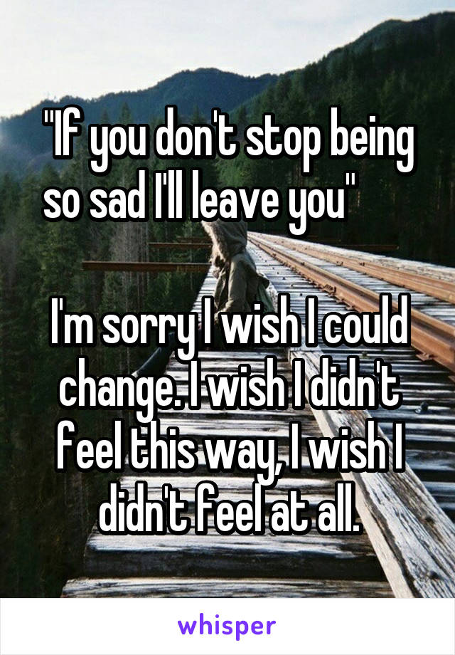 "If you don't stop being so sad I'll leave you"       

I'm sorry I wish I could change. I wish I didn't feel this way, I wish I didn't feel at all.
