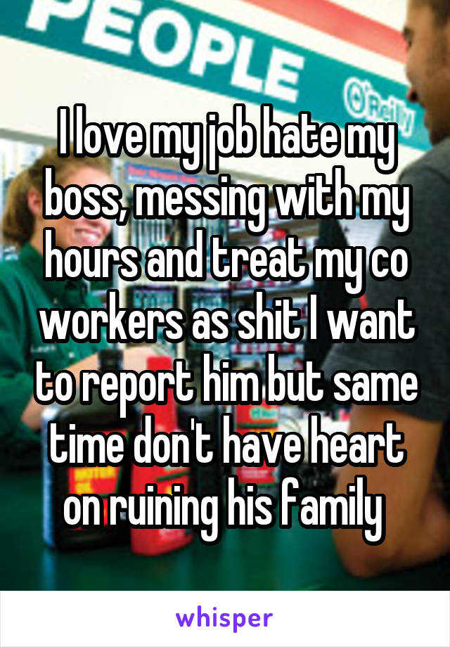 I love my job hate my boss, messing with my hours and treat my co workers as shit I want to report him but same time don't have heart on ruining his family 