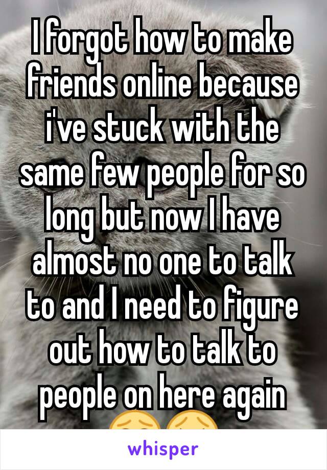 I forgot how to make friends online because i've stuck with the same few people for so long but now I have almost no one to talk to and I need to figure out how to talk to people on here again 😂😭