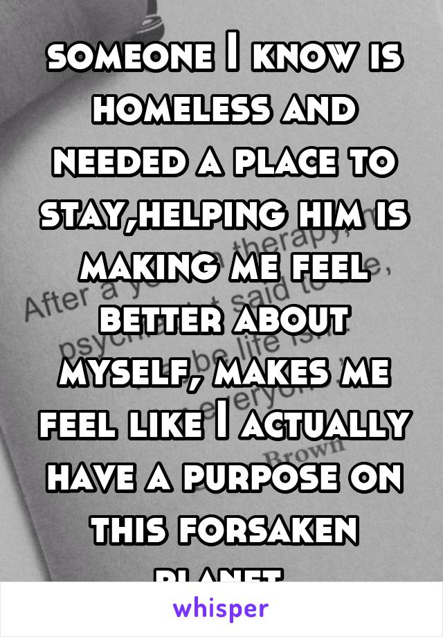  someone I know is homeless and needed a place to stay,helping him is making me feel better about myself, makes me feel like I actually have a purpose on this forsaken planet 