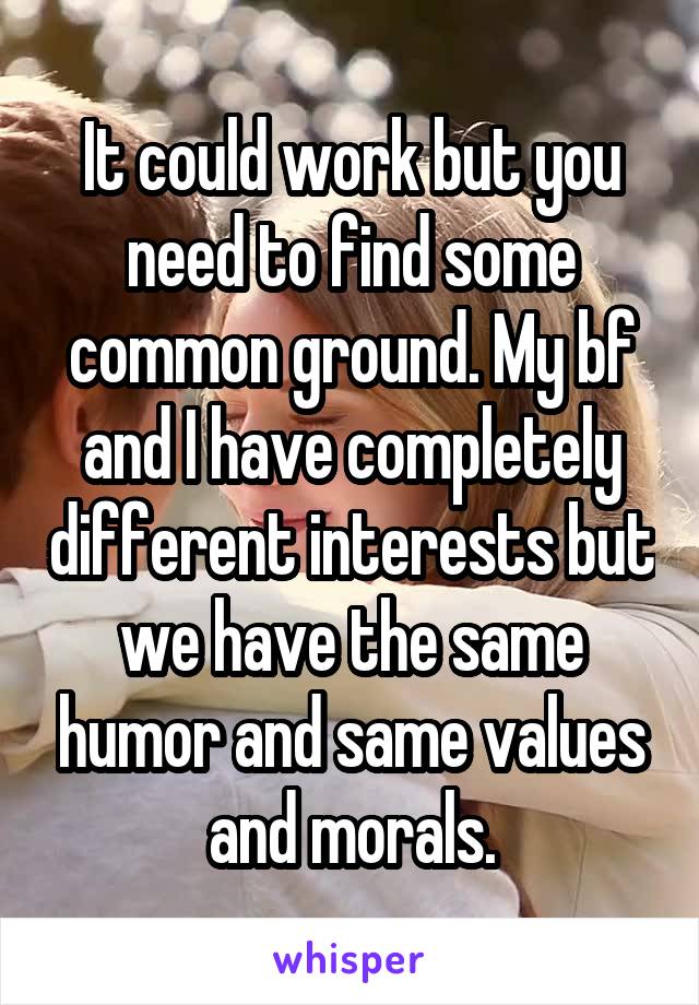 It could work but you need to find some common ground. My bf and I have completely different interests but we have the same humor and same values and morals.