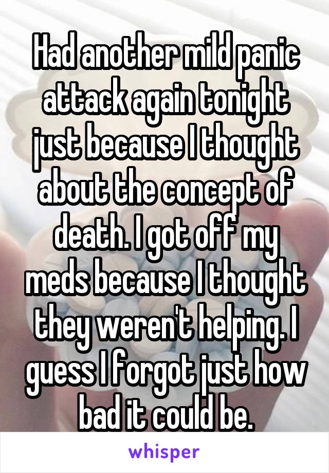 Had another mild panic attack again tonight just because I thought about the concept of death. I got off my meds because I thought they weren't helping. I guess I forgot just how bad it could be.