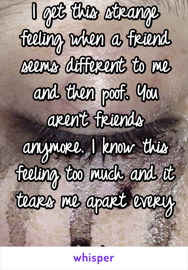 I get this strange feeling when a friend seems different to me and then poof. You aren't friends anymore. I know this feeling too much and it tears me apart every 
single time. 