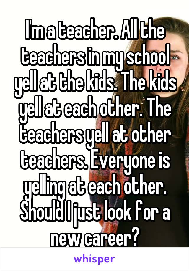 I'm a teacher. All the teachers in my school yell at the kids. The kids yell at each other. The teachers yell at other teachers. Everyone is yelling at each other. Should I just look for a new career?