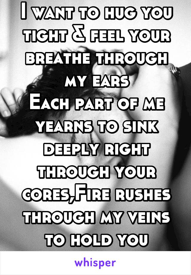 I want to hug you tight & feel your breathe through my ears
Each part of me yearns to sink deeply right through your cores,Fire rushes through my veins to hold you strong