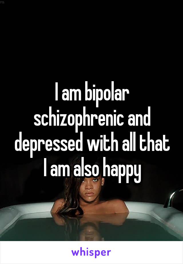 I am bipolar schizophrenic and depressed with all that I am also happy