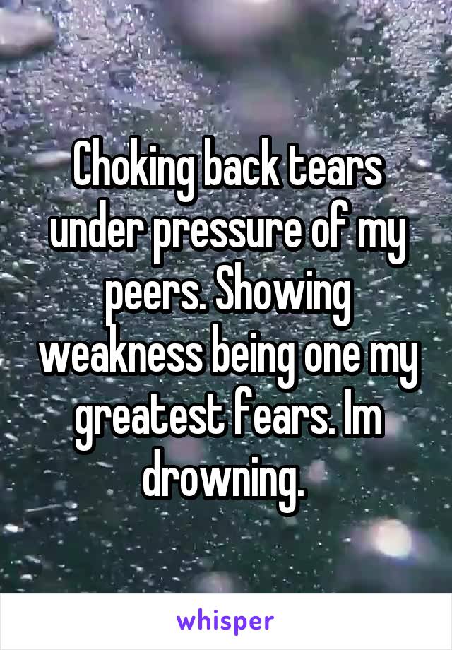 Choking back tears under pressure of my peers. Showing weakness being one my greatest fears. Im drowning. 