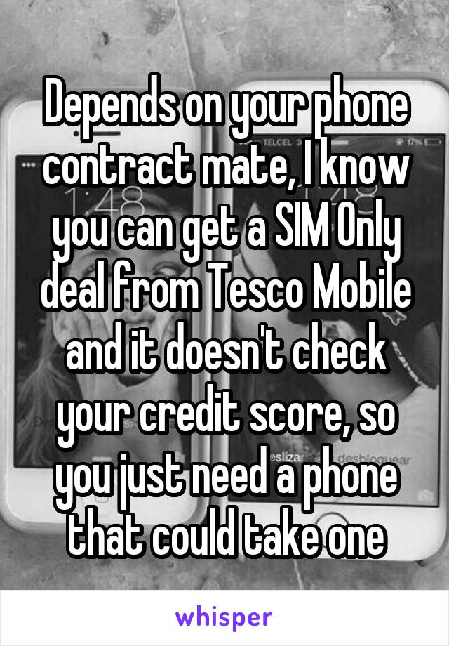 Depends on your phone contract mate, I know you can get a SIM Only deal from Tesco Mobile and it doesn't check your credit score, so you just need a phone that could take one