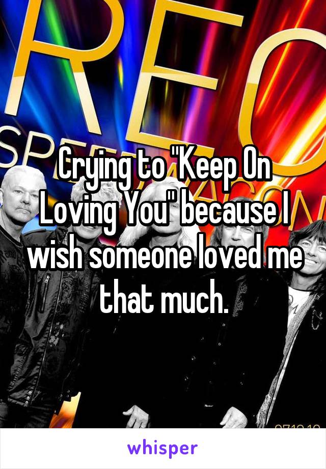 Crying to "Keep On Loving You" because I wish someone loved me that much.