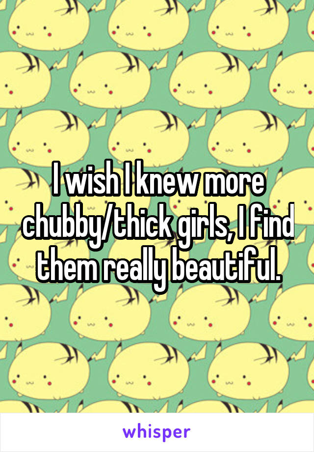 I wish I knew more chubby/thick girls, I find them really beautiful.