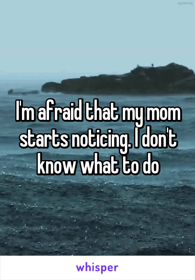 I'm afraid that my mom starts noticing. I don't know what to do