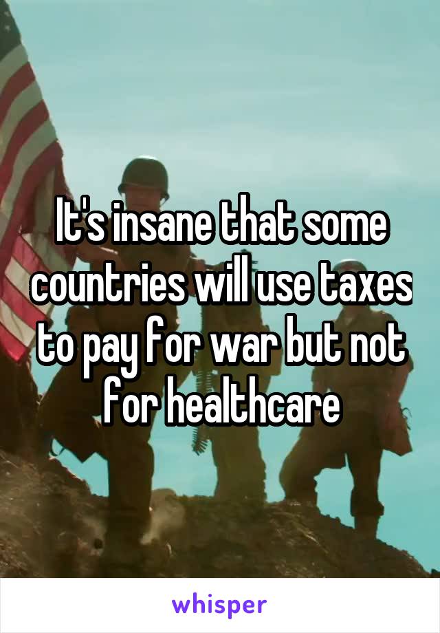 It's insane that some countries will use taxes to pay for war but not for healthcare